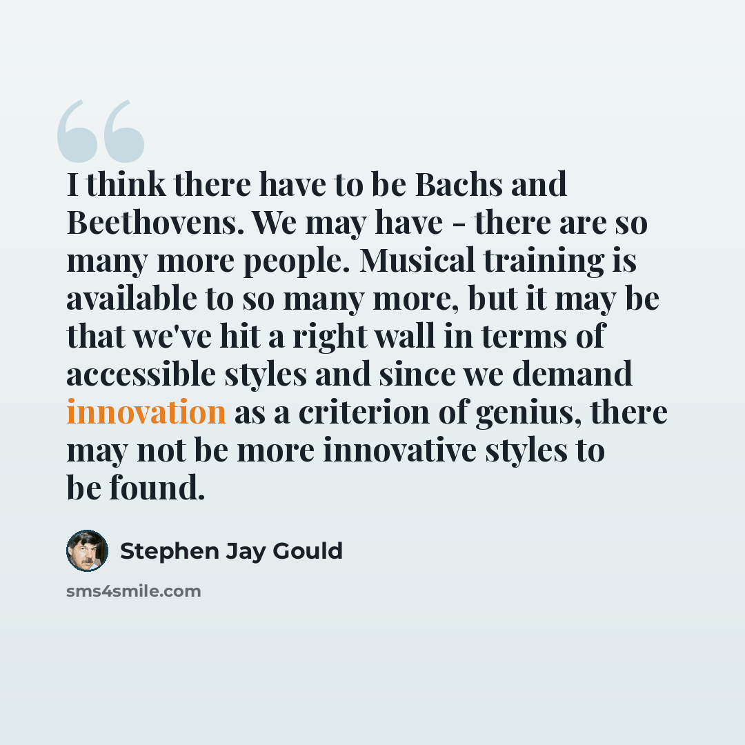 “I think there have to be Bachs and Beethovens. We may have - there are so many more people. Musical training is available to so many more, but it may be that we've hit a right wall in terms of accessible styles and since we demand innovation as a criterion of genius, there may not be more…” quote by Stephen Jay Gould