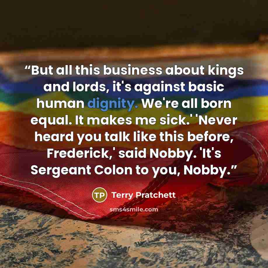 “But all this business about kings and lords, it's against basic human dignity. We're all born equal. It makes me sick.' 'Never heard you talk like this before, Frederick,' said Nobby. 'It's Sergeant Colon to you, Nobby.” quote by Terry Pratchett