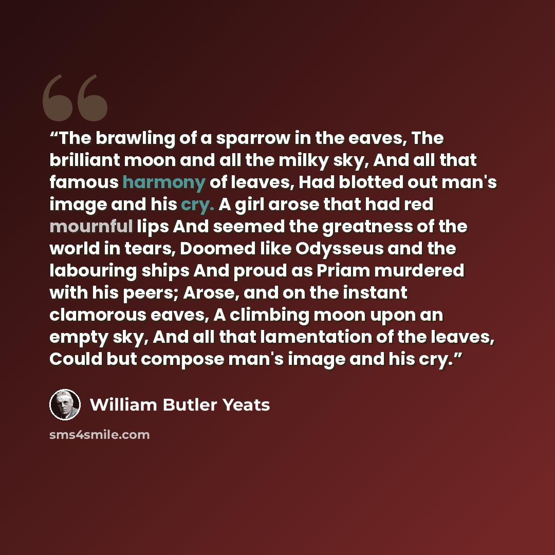 “The brawling of a sparrow in the eaves, The brilliant moon and all the milky sky, And all that famous harmony of leaves, Had blotted out man's image and his cry. A girl arose that had red mournful lips And seemed the greatness of the world in tears, Doomed like Odysseus and the labouring ships And…” quote by William Butler Yeats