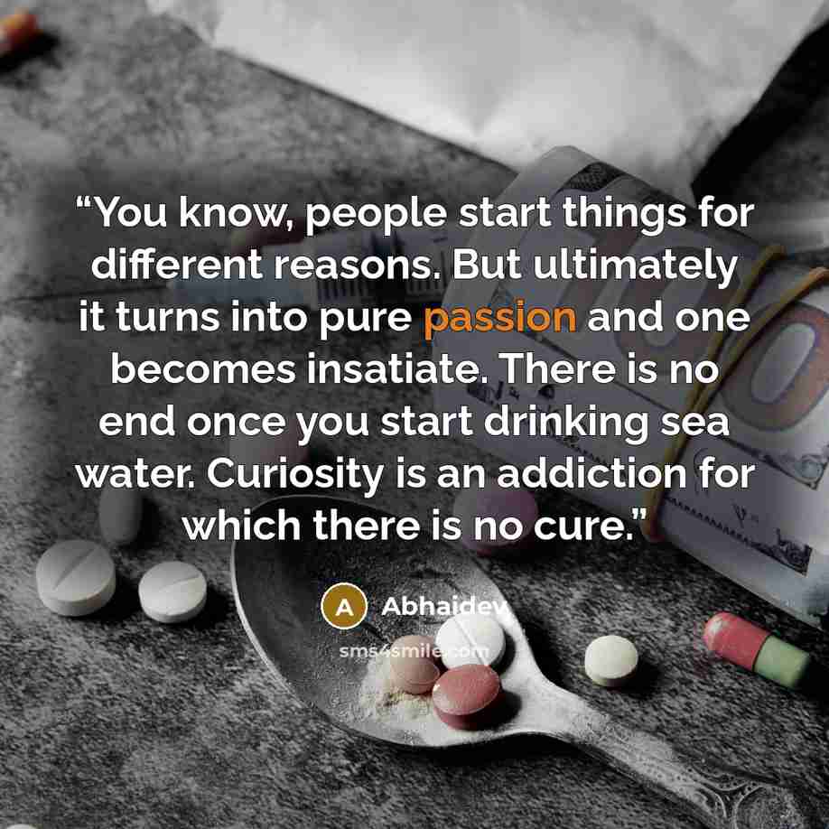 “You know, people start things for different reasons. But ultimately it turns into pure passion and one becomes insatiate. There is no end once you start drinking sea water. Curiosity is an addiction for which there is no cure.” quote by Abhaidev