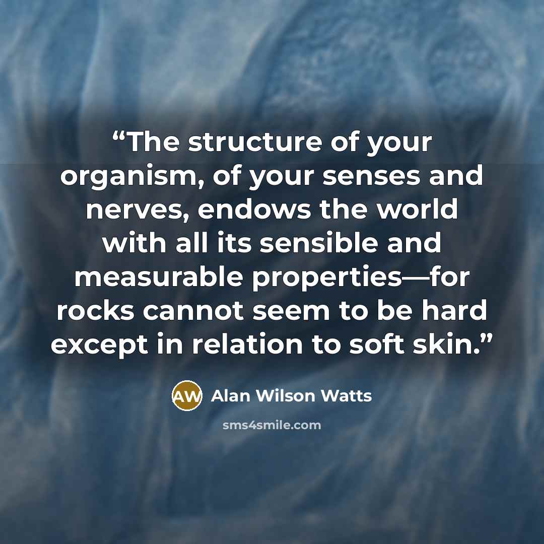 “The structure of your organism, of your senses and nerves, endows the world with all its sensible and measurable properties—for rocks cannot seem to be hard except in relation to soft skin.” quote by Alan Wilson Watts