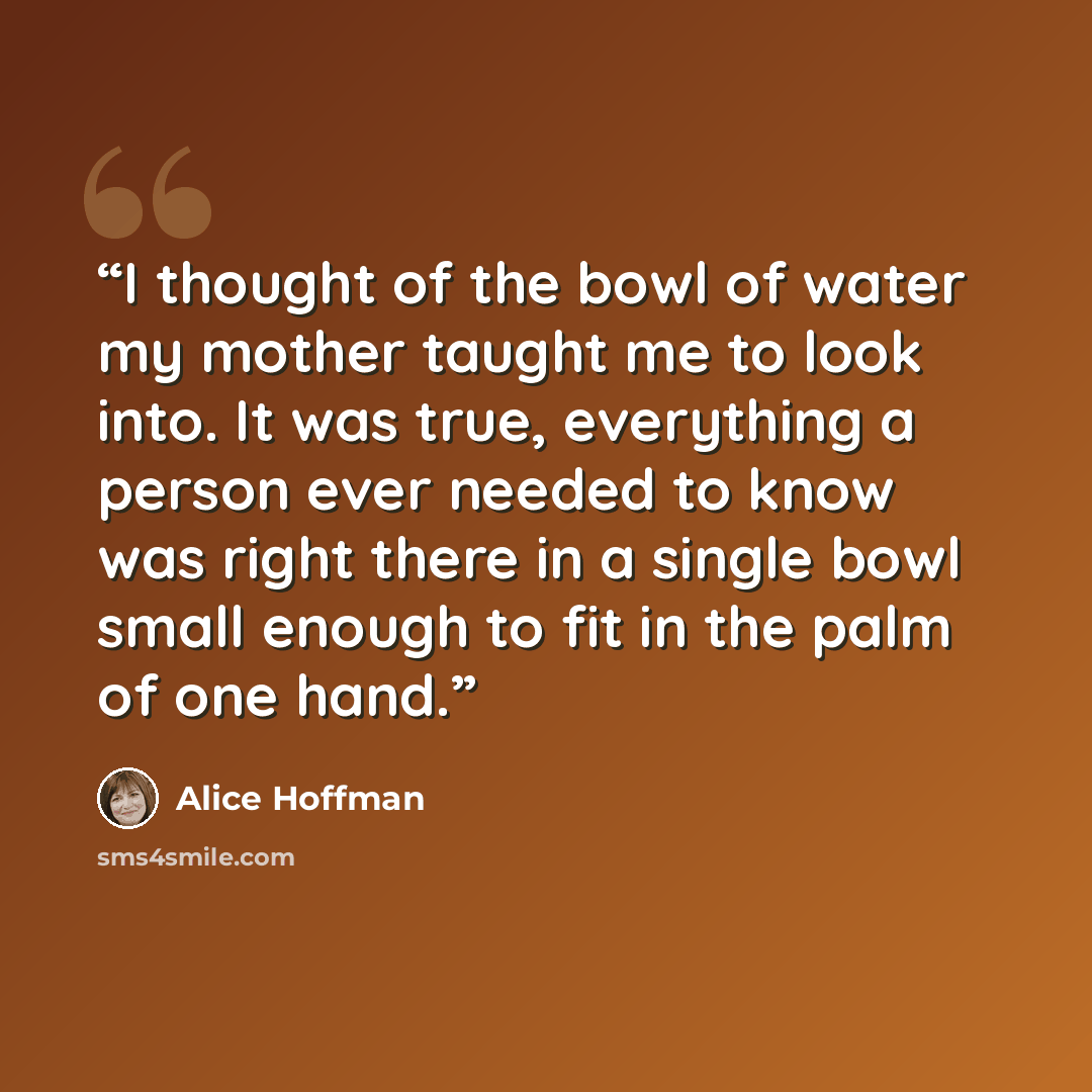 “I thought of the bowl of water my mother taught me to look into. It was true, everything a person ever needed to know was right there in a single bowl small enough to fit in the palm of one hand.” quote by Alice Hoffman