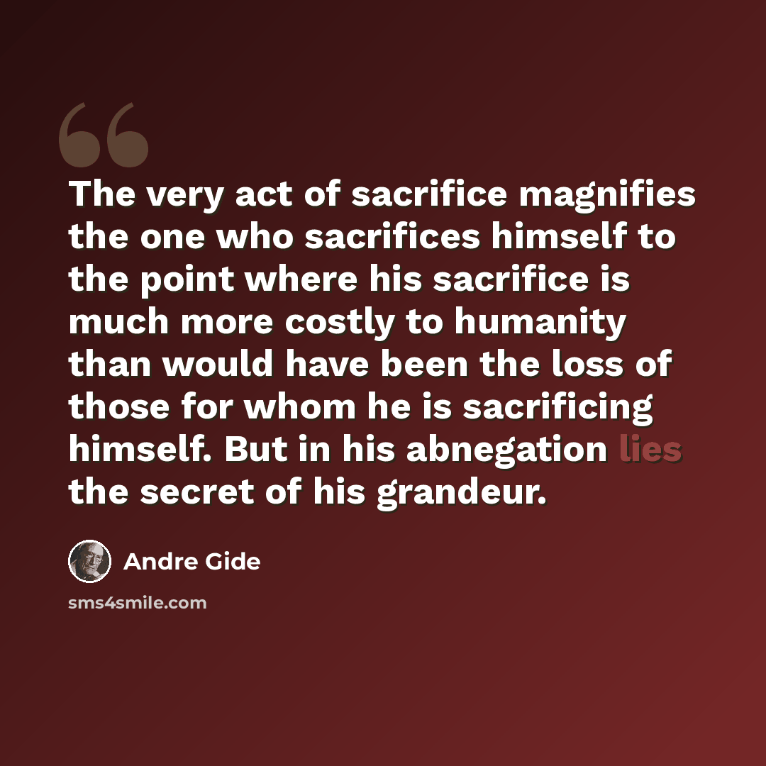 “The very act of sacrifice magnifies the one who sacrifices himself to the point where his sacrifice is much more costly to humanity than would have been the loss of those for whom he is sacrificing himself. But in his abnegation lies the secret of his grandeur.” quote by Andre Gide