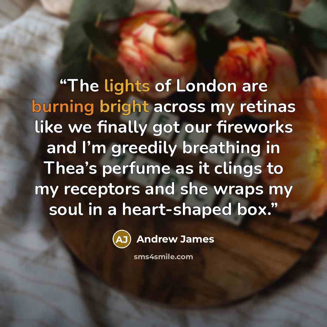 “The lights of London are burning bright across my retinas like we finally got our fireworks and I’m greedily breathing in Thea’s perfume as it clings to my receptors and she wraps my soul in a heart-shaped box.” quote by Andrew James