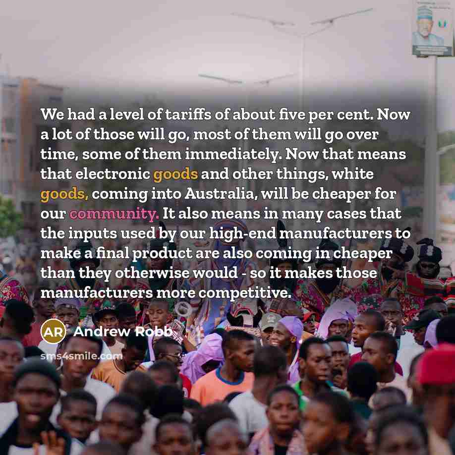 “We had a level of tariffs of about five per cent. Now a lot of those will go, most of them will go over time, some of them immediately. Now that means that electronic goods and other things, white goods, coming into Australia, will be cheaper for our community. It also means in many cases that the…” quote by Andrew Robb