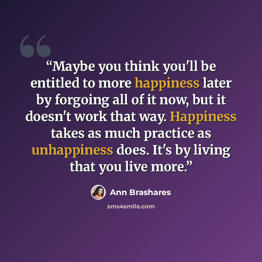 “Maybe you think you'll be entitled to more happiness later by forgoing all of it now, but it doesn't work that way. Happiness takes as much practice as unhappiness does. It's by living that you live more.” quote by Ann Brashares