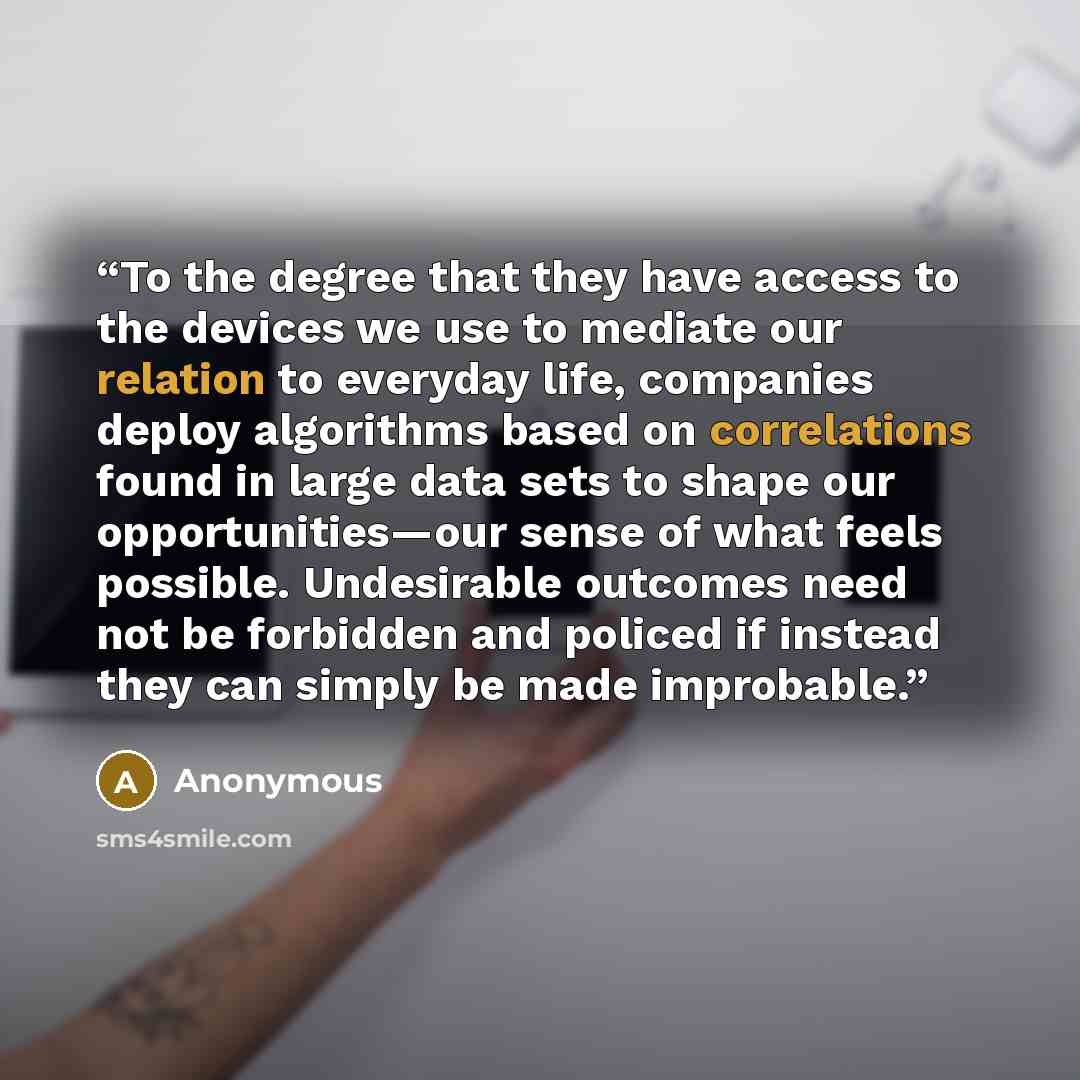 “To the degree that they have access to the devices we use to mediate our relation to everyday life, companies deploy algorithms based on correlations found in large data sets to shape our opportunities—our sense of what feels possible. Undesirable outcomes need not be forbidden and policed if…” quote by Anonymous