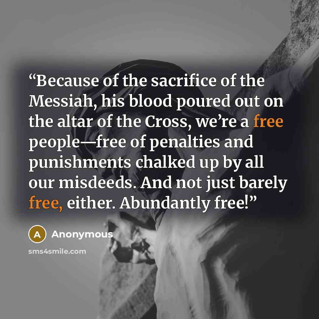 “Because of the sacrifice of the Messiah, his blood poured out on the altar of the Cross, we’re a free people—free of penalties and punishments chalked up by all our misdeeds. And not just barely free, either. Abundantly free!” quote by Anonymous