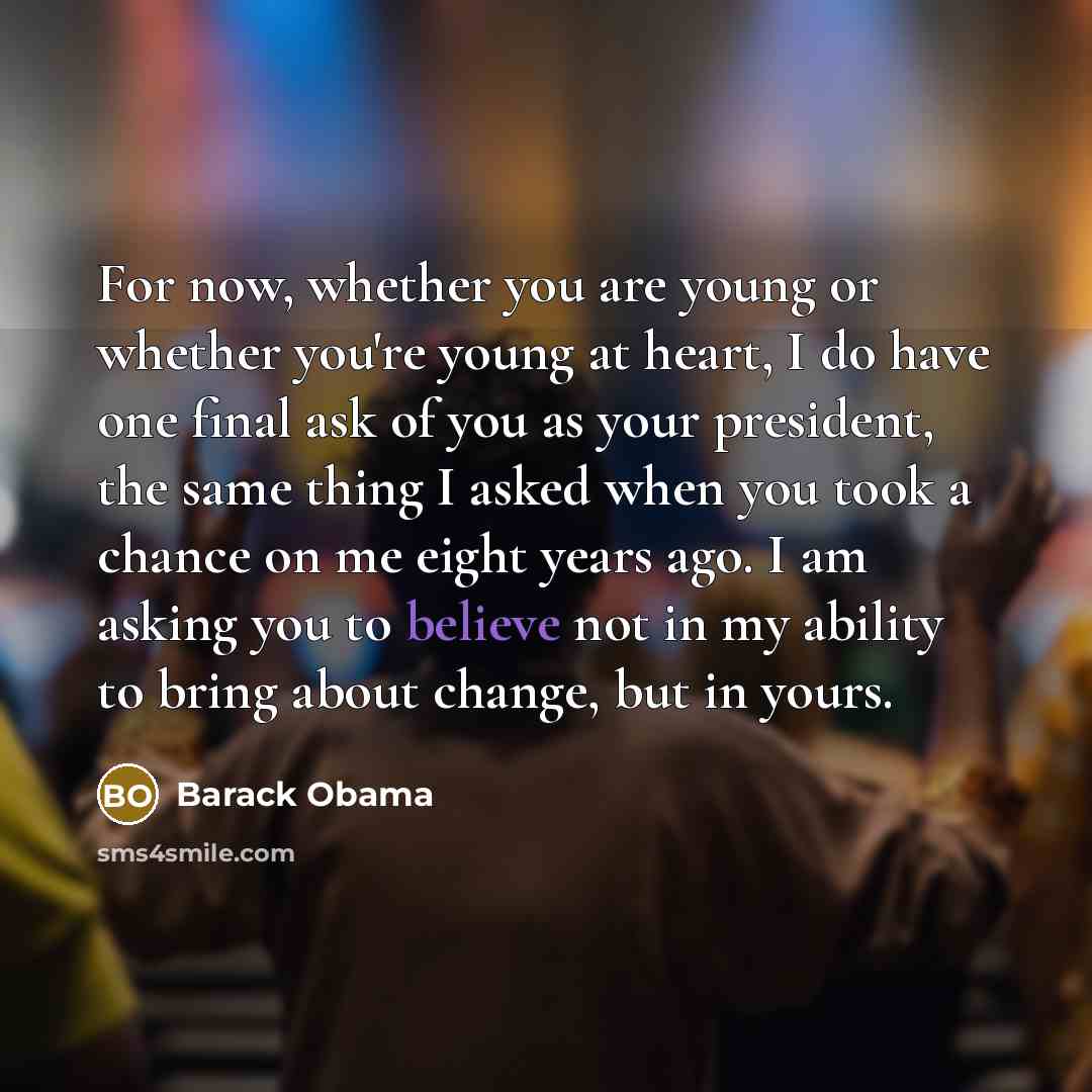 “For now, whether you are young or whether you're young at heart, I do have one final ask of you as your president, the same thing I asked when you took a chance on me eight years ago. I am asking you to believe not in my ability to bring about change, but in yours.” quote by Barack Obama