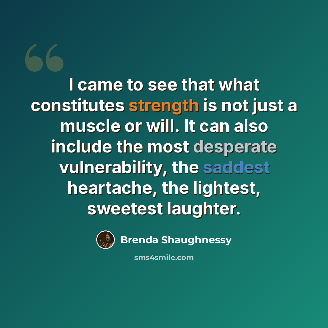 “I came to see that what constitutes strength is not just a muscle or will. It can also include the most desperate vulnerability, the saddest heartache, the lightest, sweetest laughter.” quote by Brenda Shaughnessy