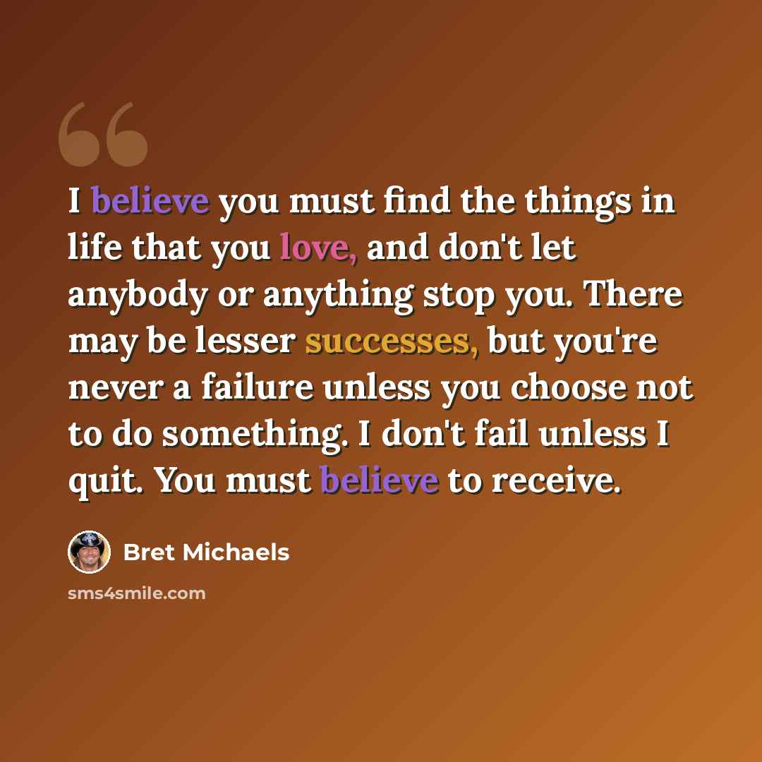 “I believe you must find the things in life that you love, and don't let anybody or anything stop you. There may be lesser successes, but you're never a failure unless you choose not to do something. I don't fail unless I quit. You must believe to receive.” quote by Bret Michaels