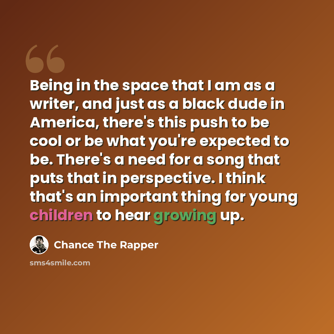 “Being in the space that I am as a writer, and just as a black dude in America, there's this push to be cool or be what you're expected to be. There's a need for a song that puts that in perspective. I think that's an important thing for young children to hear growing up.” quote by Chance The Rapper