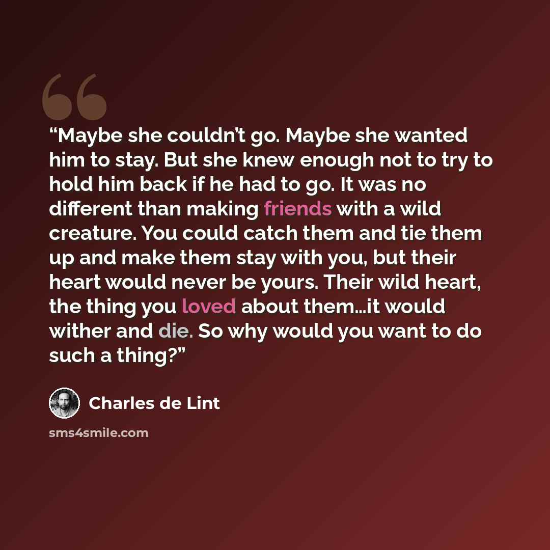 “Maybe she couldn’t go. Maybe she wanted him to stay. But she knew enough not to try to hold him back if he had to go. It was no different than making friends with a wild creature. You could catch them and tie them up and make them stay with you, but their heart would never be yours. Their wild…” quote by Charles de Lint