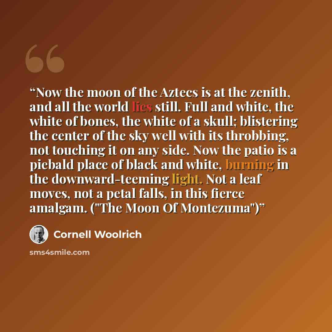 “Now the moon of the Aztecs is at the zenith, and all the world lies still. Full and white, the white of bones, the white of a skull; blistering the center of the sky well with its throbbing, not touching it on any side. Now the patio is a piebald place of black and white, burning in the…” quote by Cornell Woolrich