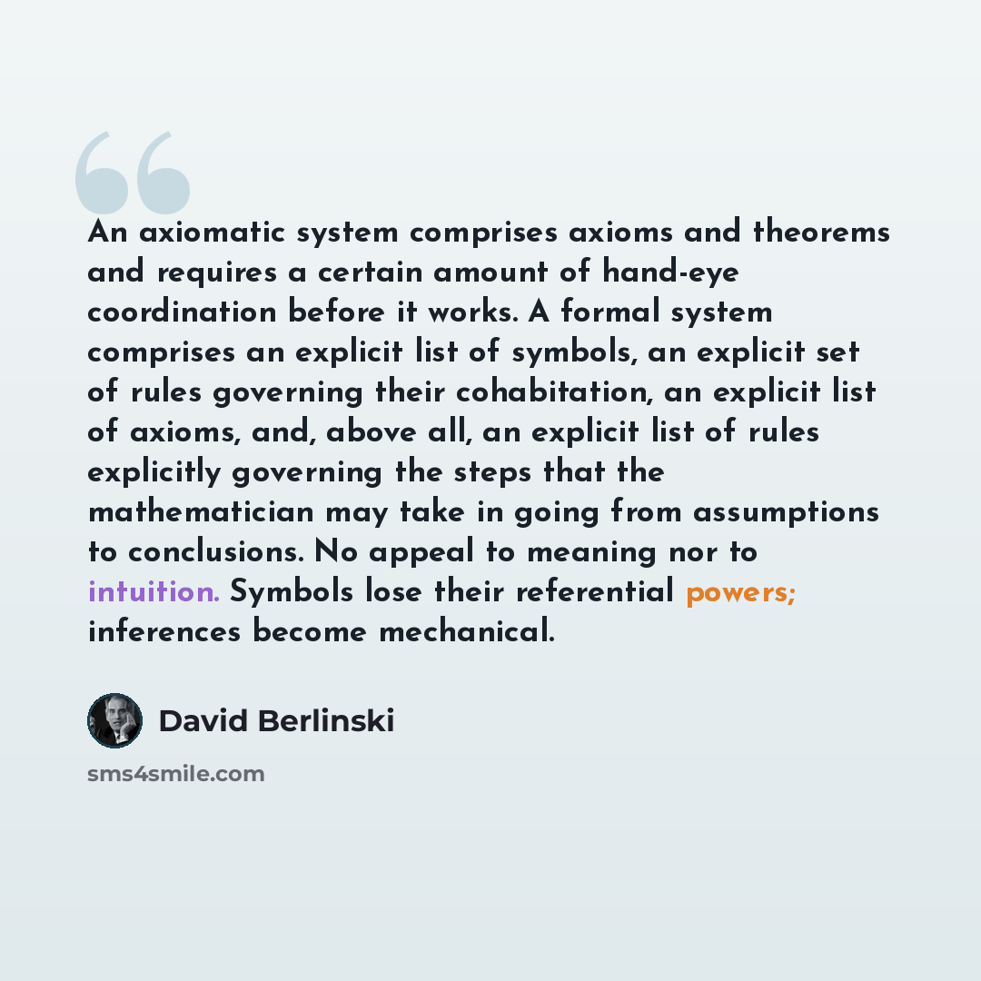“An axiomatic system comprises axioms and theorems and requires a certain amount of hand-eye coordination before it works. A formal system comprises an explicit list of symbols, an explicit set of rules governing their cohabitation, an explicit list of axioms, and, above all, an explicit list of…” quote by David Berlinski