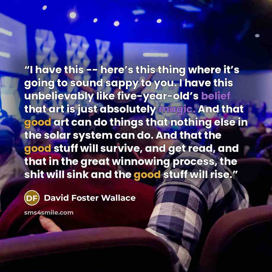 “I have this -- here’s this thing where it’s going to sound sappy to you. I have this unbelievably like five-year-old’s belief that art is just absolutely magic. And that good art can do things that nothing else in the solar system can do. And that the good stuff will survive, and get read, and…” quote by david foster wallace