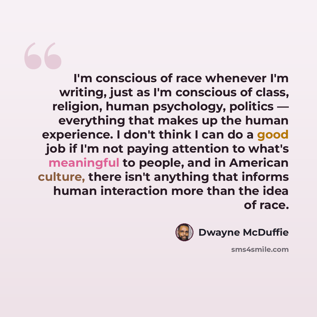 “I'm conscious of race whenever I'm writing, just as I'm conscious of class, religion, human psychology, politics — everything that makes up the human experience. I don't think I can do a good job if I'm not paying attention to what's meaningful to people, and in American culture, there isn't…” quote by Dwayne McDuffie