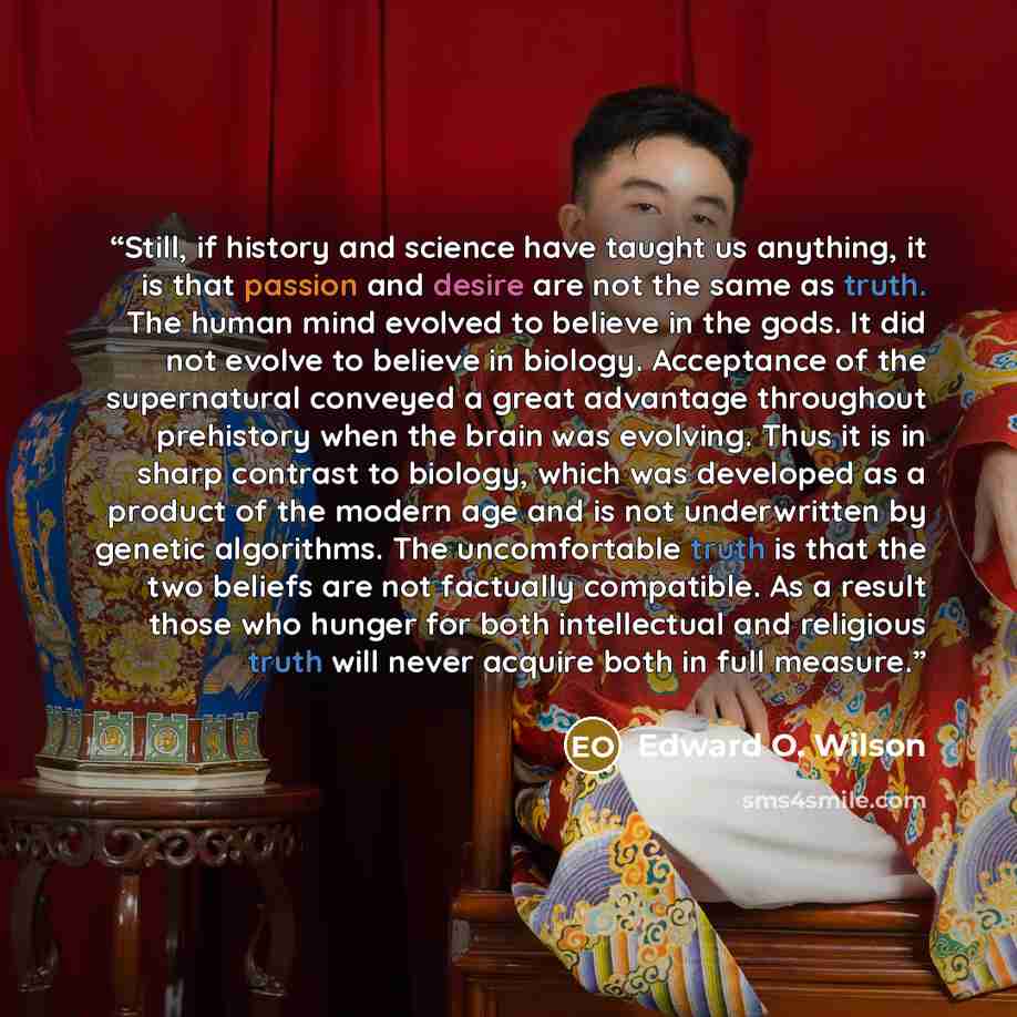 “Still, if history and science have taught us anything, it is that passion and desire are not the same as truth. The human mind evolved to believe in the gods. It did not evolve to believe in biology. Acceptance of the supernatural conveyed a great advantage throughout prehistory when the brain was…” quote by Edward O. Wilson