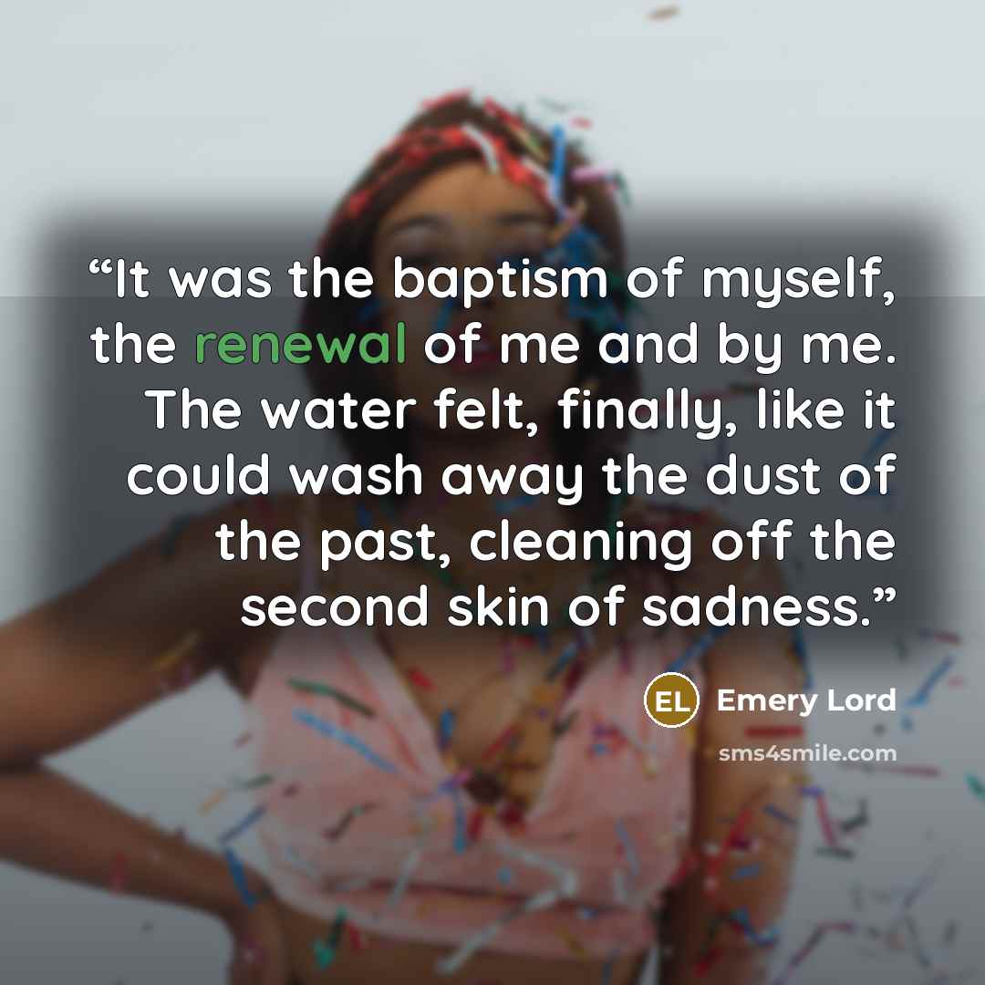 “It was the baptism of myself, the renewal of me and by me. The water felt, finally, like it could wash away the dust of the past, cleaning off the second skin of sadness.” quote by Emery Lord