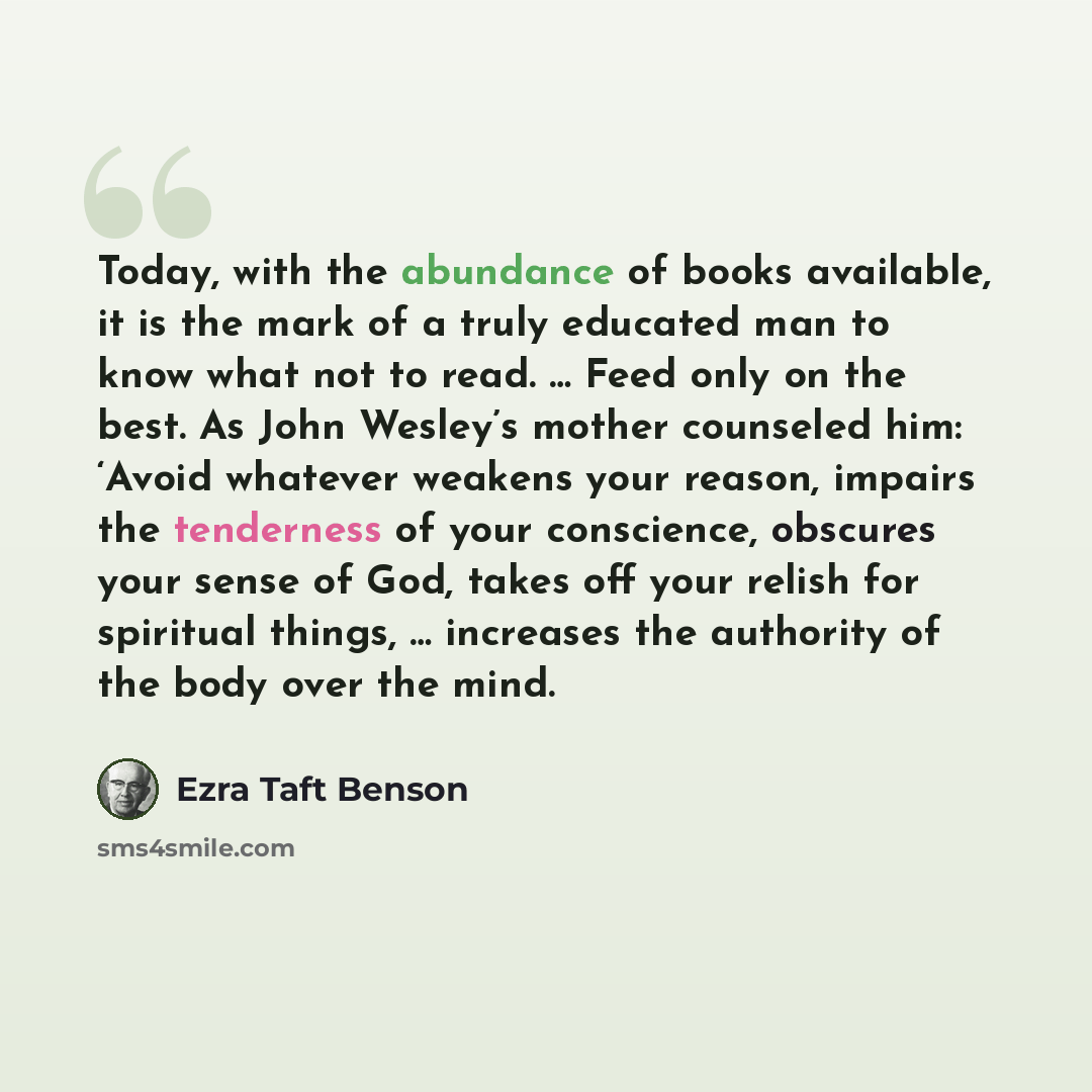 “Today, with the abundance of books available, it is the mark of a truly educated man to know what not to read. … Feed only on the best. As John Wesley’s mother counseled him: ‘Avoid whatever weakens your reason, impairs the tenderness of your conscience, obscures your sense of God, takes off your…” quote by Ezra Taft Benson