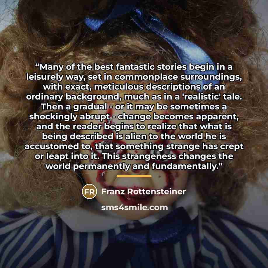 “Many of the best fantastic stories begin in a leisurely way, set in commonplace surroundings, with exact, meticulous descriptions of an ordinary background, much as in a 'realistic' tale. Then a gradual - or it may be sometimes a shockingly abrupt - change becomes apparent, and the reader begins…” quote by Franz Rottensteiner