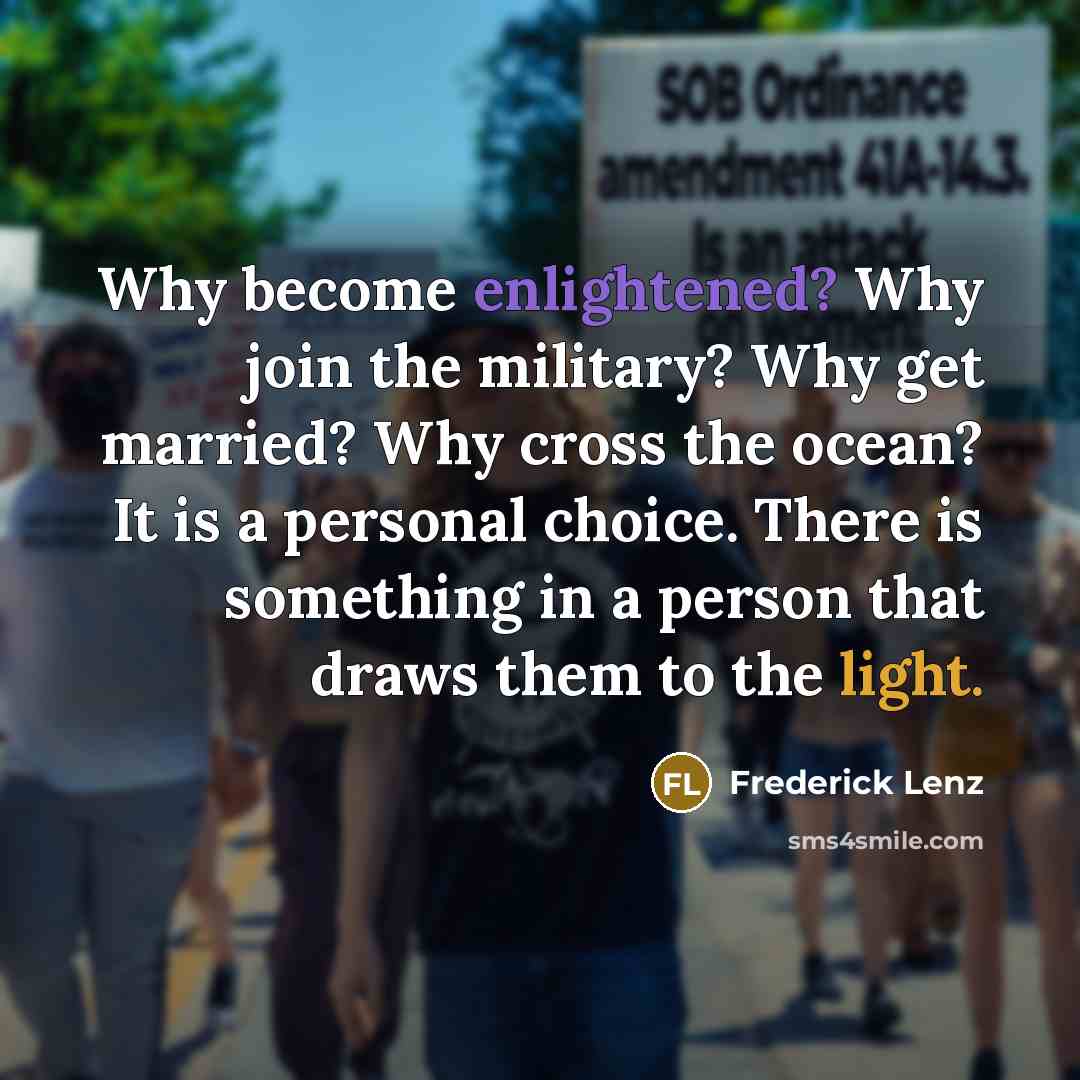 “Why become enlightened? Why join the military? Why get married? Why cross the ocean? It is a personal choice. There is something in a person that draws them to the light.” quote by Frederick Lenz