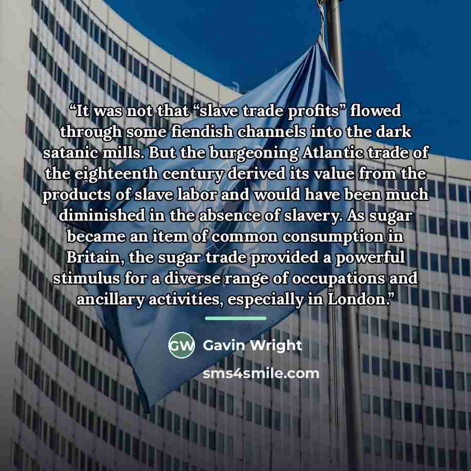 “It was not that “slave trade profits” flowed through some fiendish channels into the dark satanic mills. But the burgeoning Atlantic trade of the eighteenth century derived its value from the products of slave labor and would have been much diminished in the absence of slavery. As sugar became an…” quote by Gavin Wright