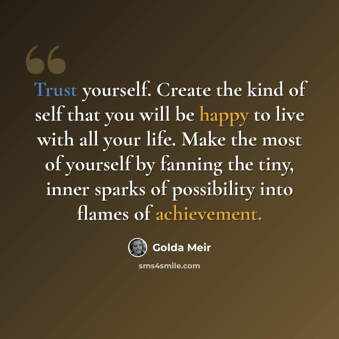 “Trust yourself. Create the kind of self that you will be happy to live with all your life. Make the most of yourself by fanning the tiny, inner sparks of possibility into flames of achievement.” quote by Golda Meir