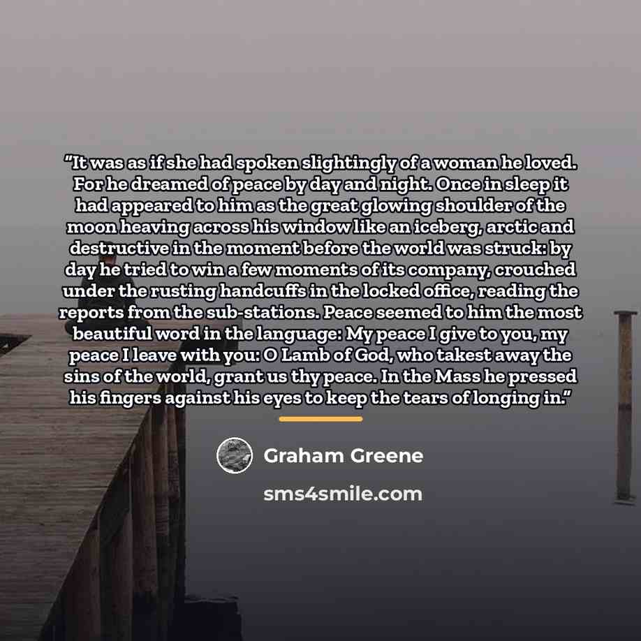 “It was as if she had spoken slightingly of a woman he loved. For he dreamed of peace by day and night. Once in sleep it had appeared to him as the great glowing shoulder of the moon heaving across his window like an iceberg, arctic and destructive in the moment before the world was struck: by day…” quote by Graham Greene