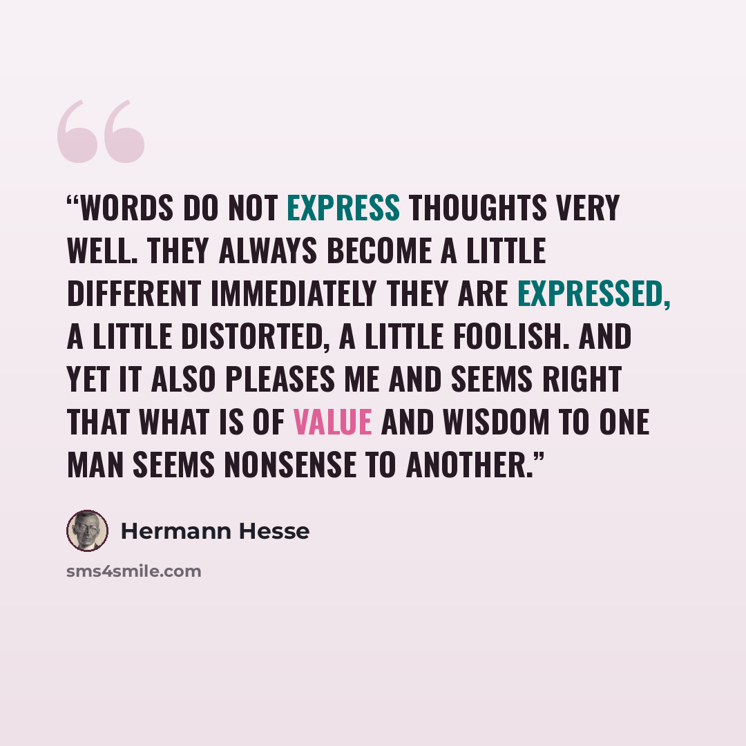 “Words do not express thoughts very well. they always become a little different immediately they are expressed, a little distorted, a little foolish. And yet it also pleases me and seems right that what is of value and wisdom to one man seems nonsense to another.” quote by Hermann Hesse