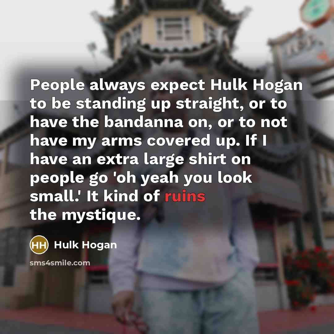 “People always expect Hulk Hogan to be standing up straight, or to have the bandanna on, or to not have my arms covered up. If I have an extra large shirt on people go 'oh yeah you look small.' It kind of ruins the mystique.” quote by Hulk Hogan