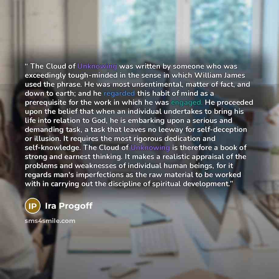 “The Cloud of Unknowing was written by someone who was exceedingly tough-minded in the sense in which William James used the phrase. He was most unsentimental, matter of fact, and down to earth; and he regarded this habit of mind as a prerequisite for the work in which he was engaged. He proceeded…” quote by Ira Progoff
