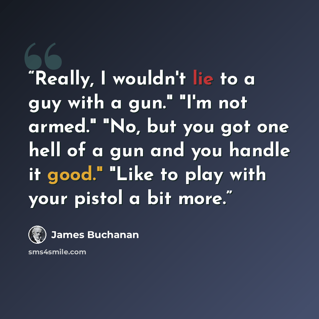 “Really, I wouldn't lie to a guy with a gun." "I'm not armed." "No, but you got one hell of a gun and you handle it good." "Like to play with your pistol a bit more.” quote by James Buchanan