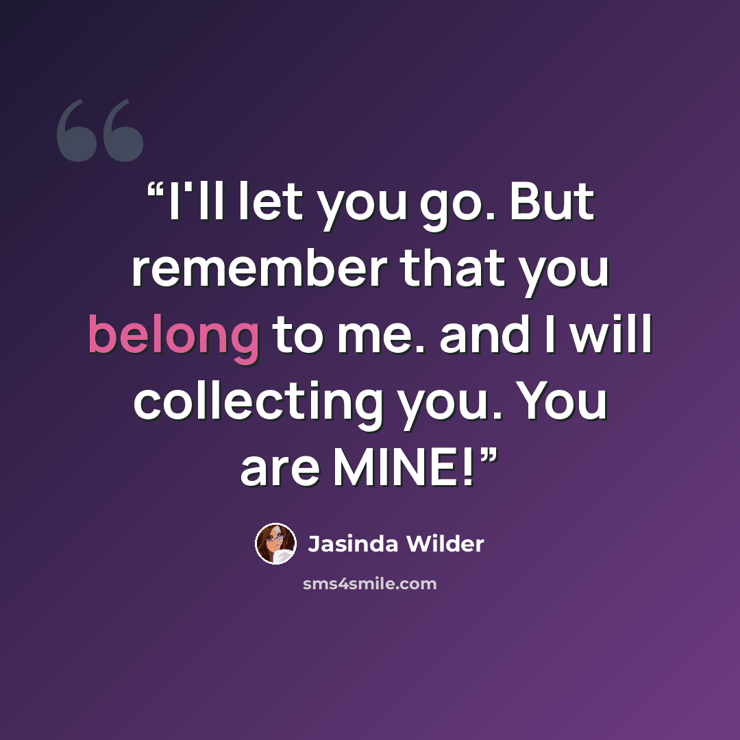 “I'll let you go. But remember that you belong to me. and I will collecting you. You are MINE!” quote by Jasinda Wilder