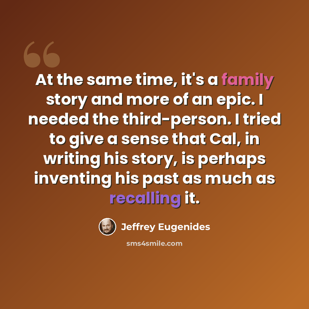 “At the same time, it's a family story and more of an epic. I needed the third-person. I tried to give a sense that Cal, in writing his story, is perhaps inventing his past as much as recalling it.” quote by Jeffrey Eugenides