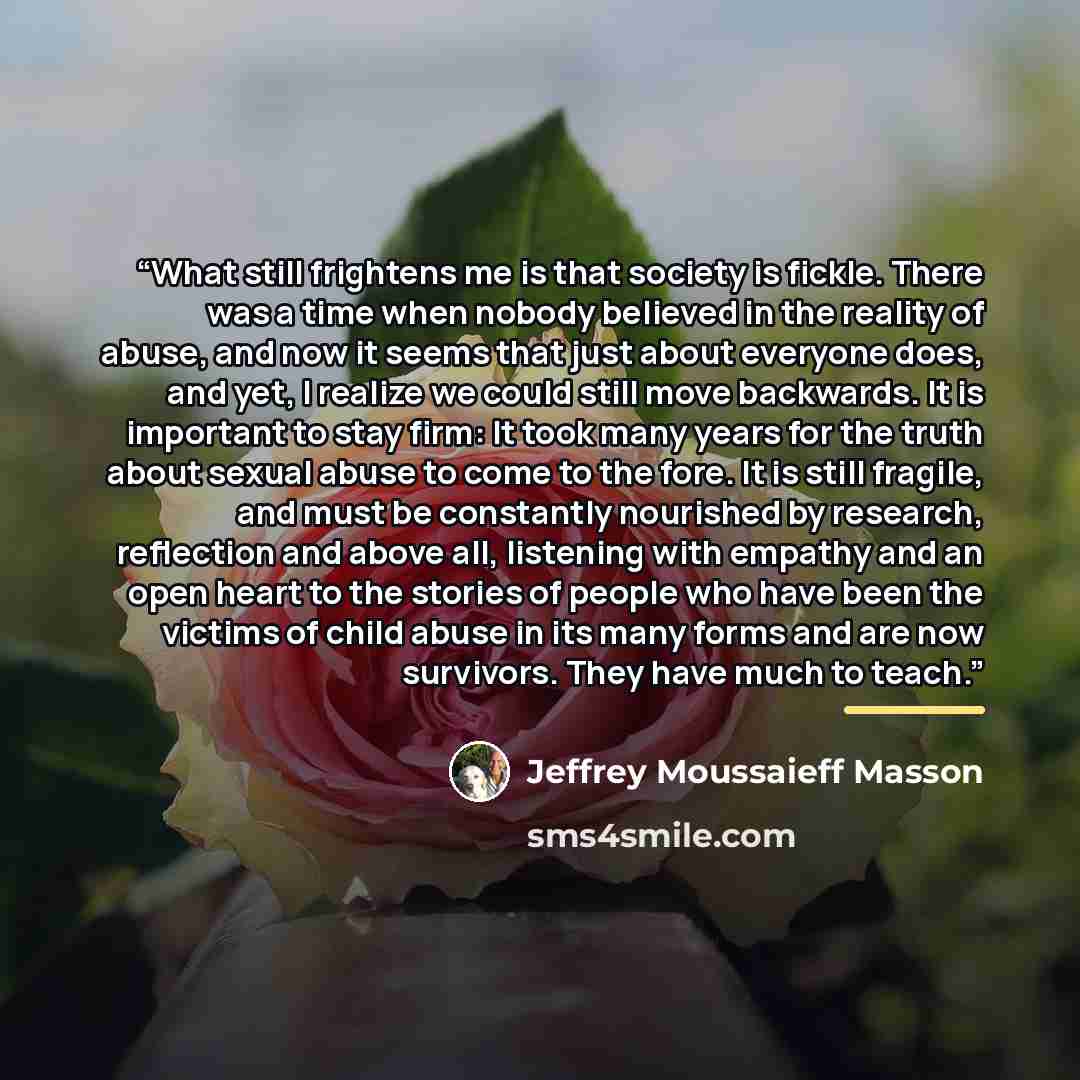 “What still frightens me is that society is fickle. There was a time when nobody believed in the reality of abuse, and now it seems that just about everyone does, and yet, I realize we could still move backwards. It is important to stay firm: It took many years for the truth about sexual abuse to…” quote by Jeffrey Moussaieff Masson