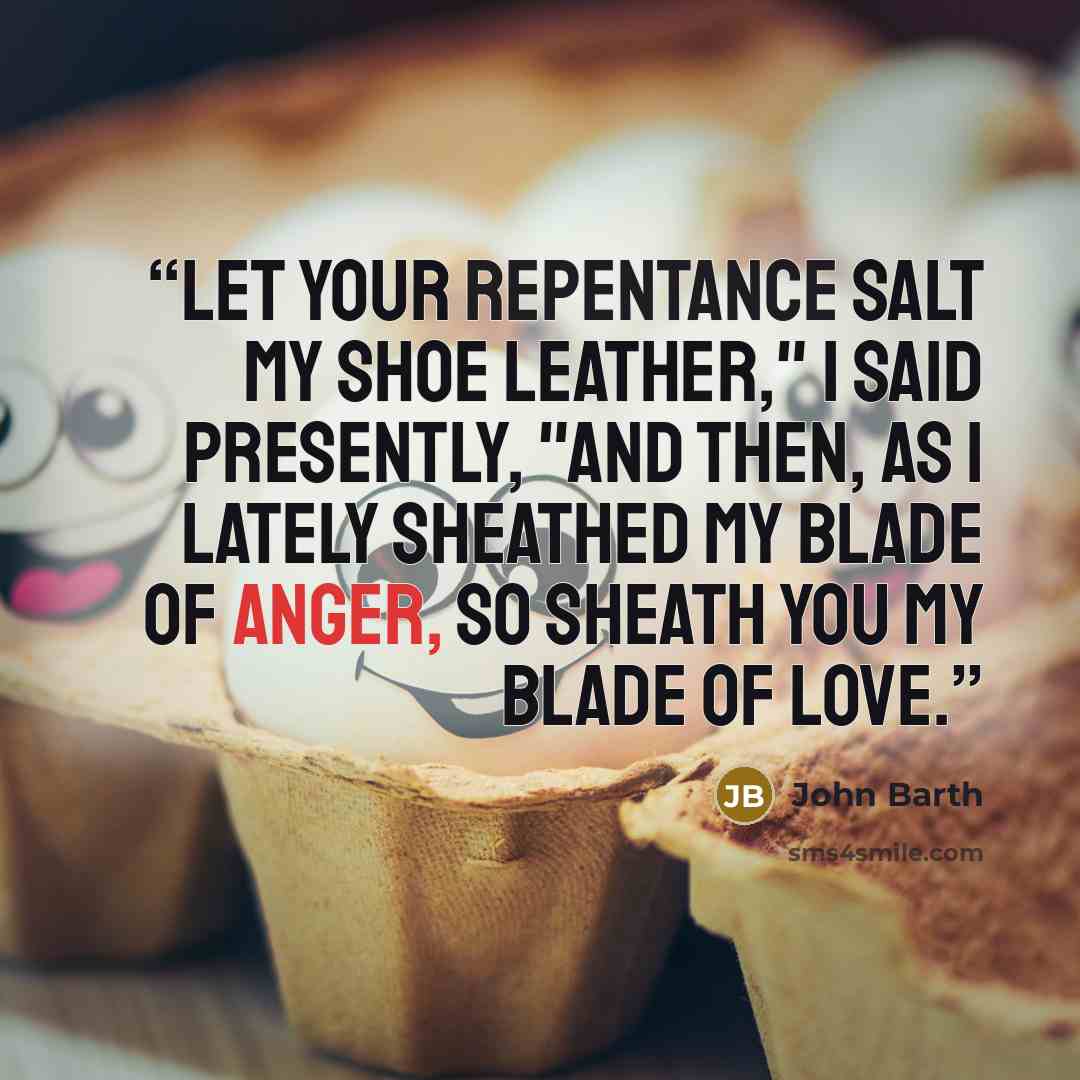 “Let your repentance salt my shoe leather," I said presently, "and then, as I lately sheathed my blade of anger, so sheath you my blade of love.” quote by John Barth