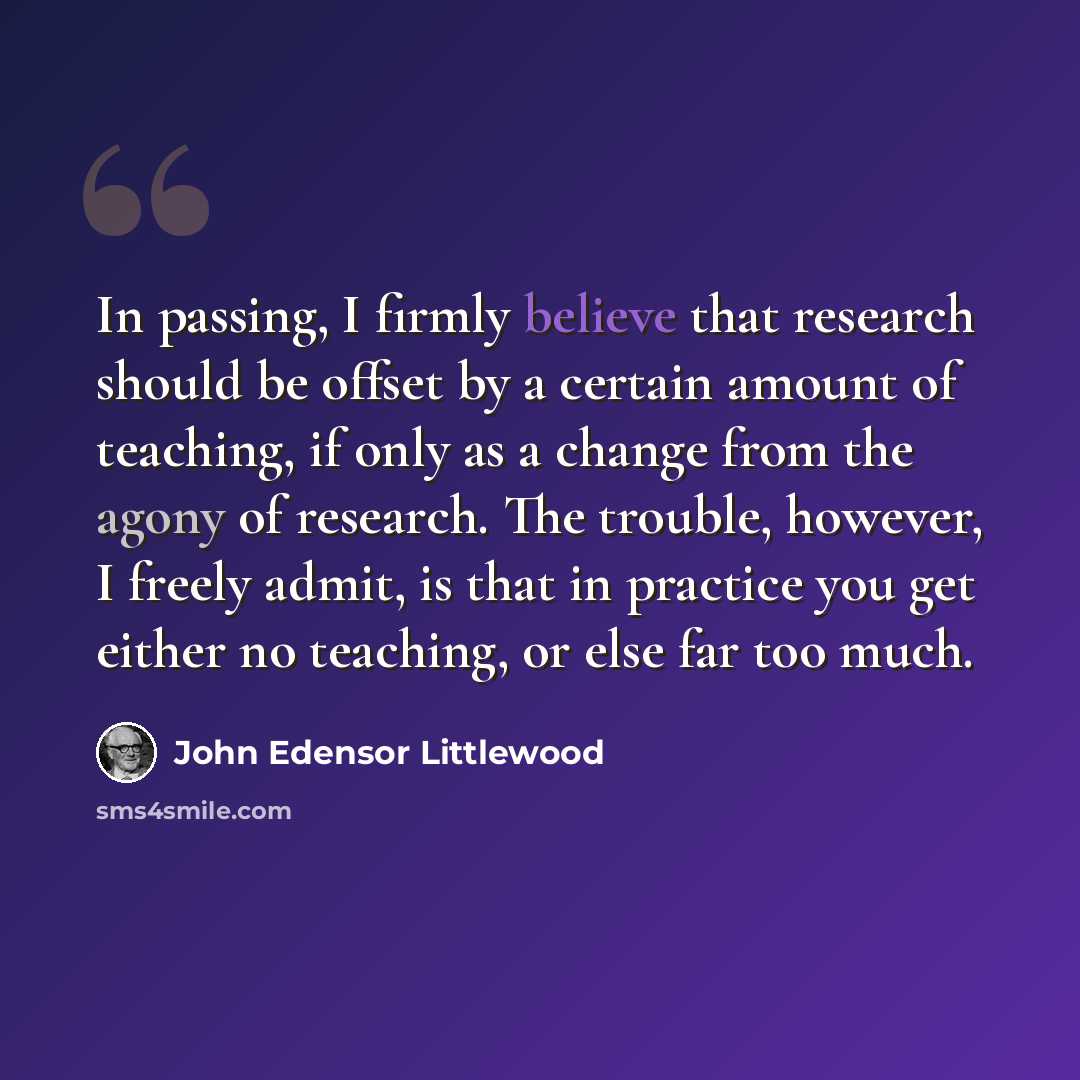 “In passing, I firmly believe that research should be offset by a certain amount of teaching, if only as a change from the agony of research. The trouble, however, I freely admit, is that in practice you get either no teaching, or else far too much.” quote by John Edensor Littlewood