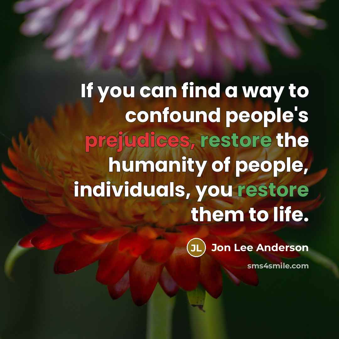 “If you can find a way to confound people's prejudices, restore the humanity of people, individuals, you restore them to life.” quote by Jon Lee Anderson