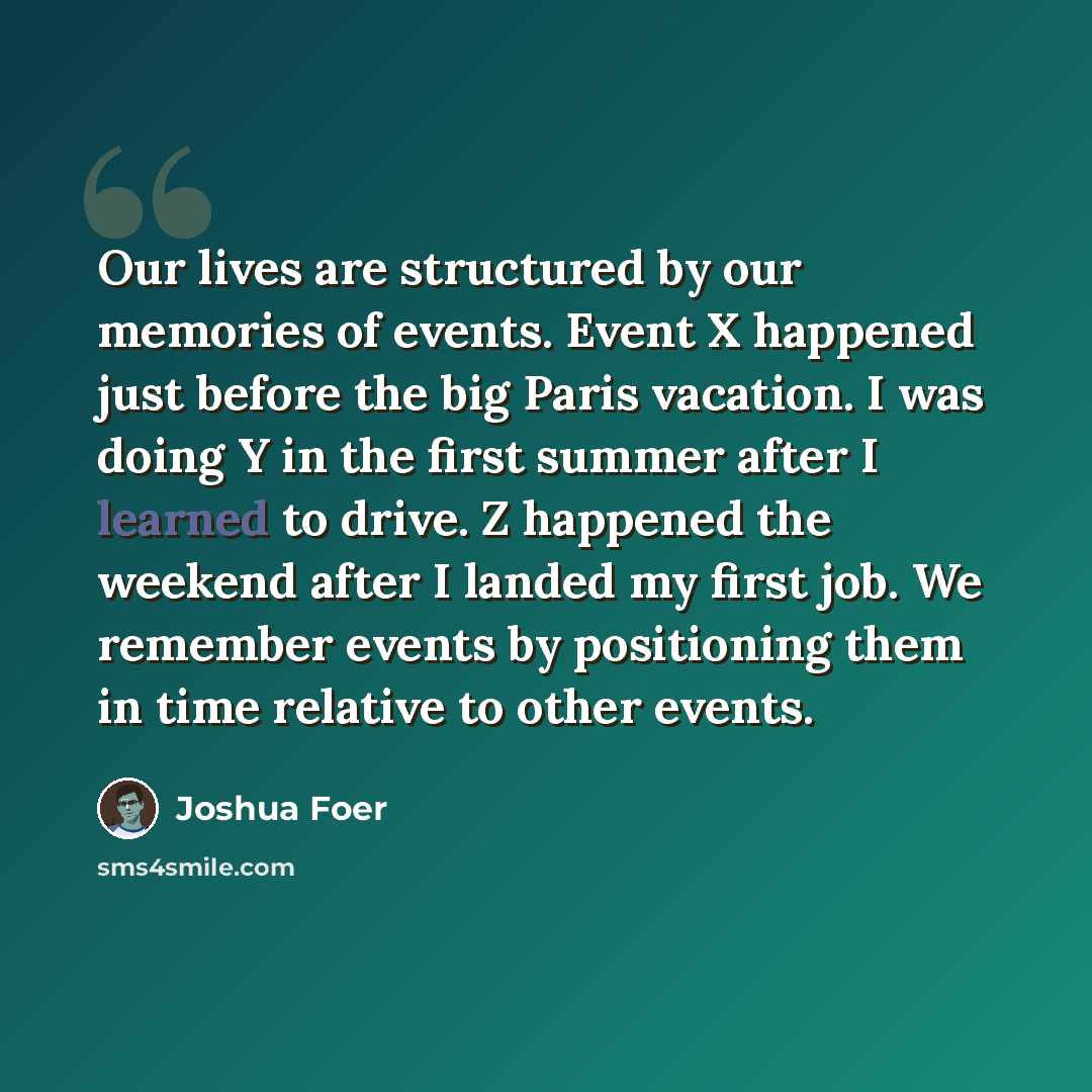 “Our lives are structured by our memories of events. Event X happened just before the big Paris vacation. I was doing Y in the first summer after I learned to drive. Z happened the weekend after I landed my first job. We remember events by positioning them in time relative to other events.” quote by Joshua Foer