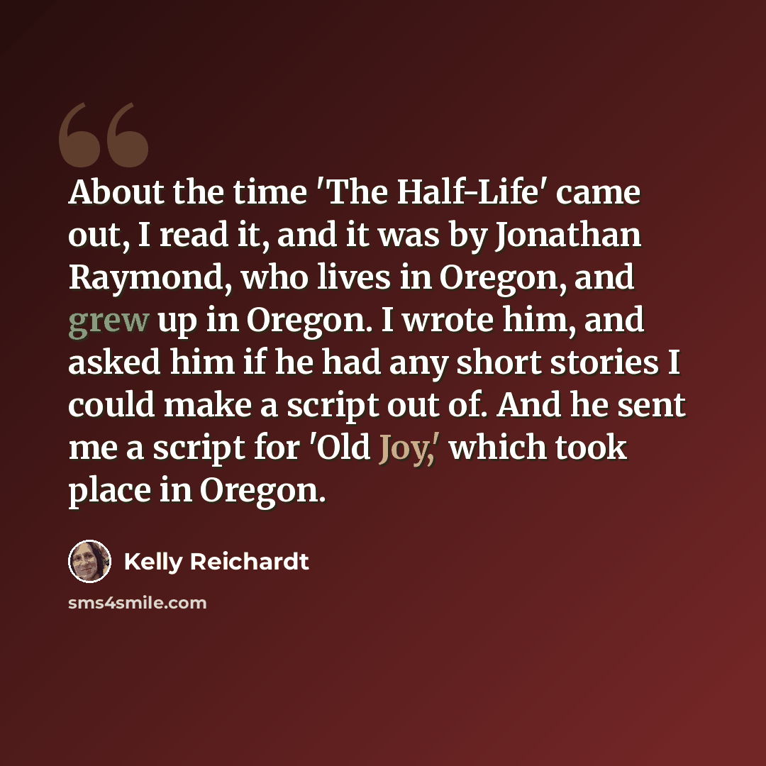 “About the time 'The Half-Life' came out, I read it, and it was by Jonathan Raymond, who lives in Oregon, and grew up in Oregon. I wrote him, and asked him if he had any short stories I could make a script out of. And he sent me a script for 'Old Joy,' which took place in Oregon.” quote by Kelly Reichardt