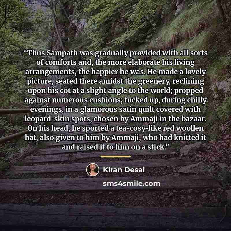 “Thus Sampath was gradually provided with all sorts of comforts and, the more elaborate his living arrangements, the happier he was. He made a lovely picture, seated there amidst the greenery, reclining upon his cot at a slight angle to the world; propped against numerous cushions; tucked up…” quote by Kiran Desai