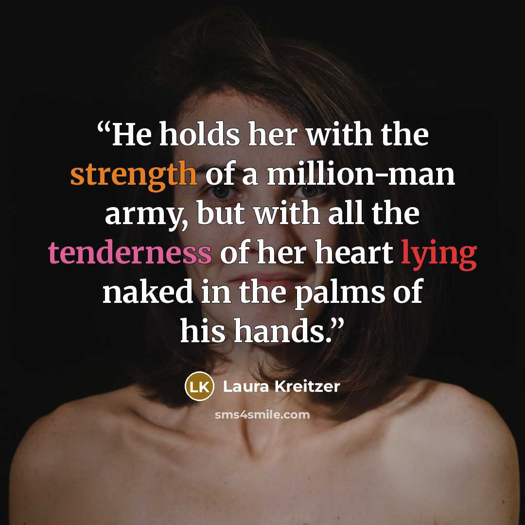 “He holds her with the strength of a million-man army, but with all the tenderness of her heart lying naked in the palms of his hands.” quote by Laura Kreitzer