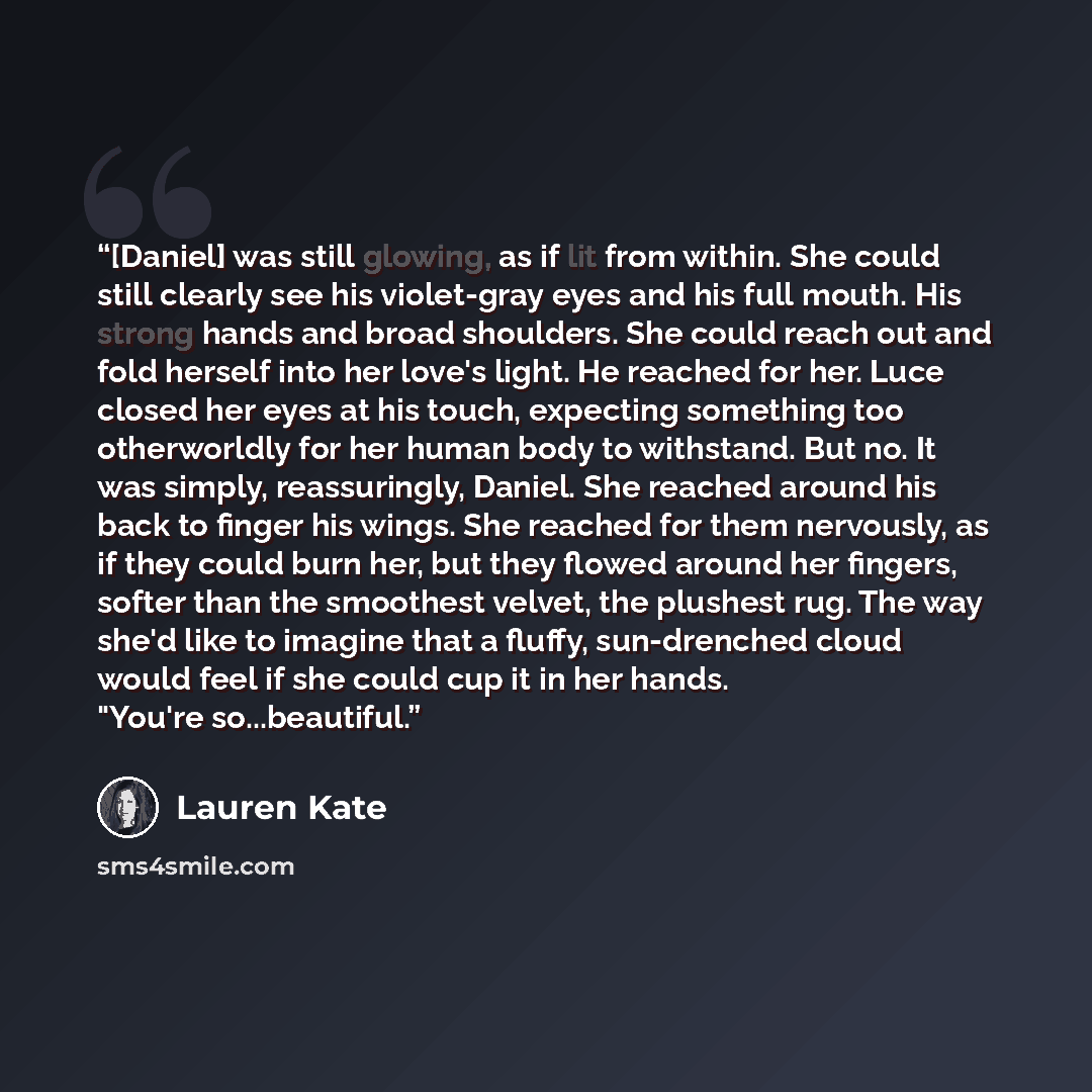 “[Daniel] was still glowing, as if lit from within. She could still clearly see his violet-gray eyes and his full mouth. His strong hands and broad shoulders. She could reach out and fold herself into her love's light. He reached for her. Luce closed her eyes at his touch, expecting something too…” quote by Lauren Kate