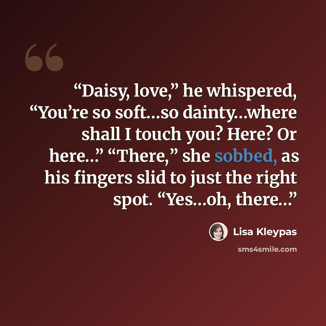 “Daisy, love,” he whispered, “You’re so soft…so dainty…where shall I touch you? Here? Or here…” “There,” she sobbed, as his fingers slid to just the right spot. “Yes…oh, there…” quote by Lisa Kleypas