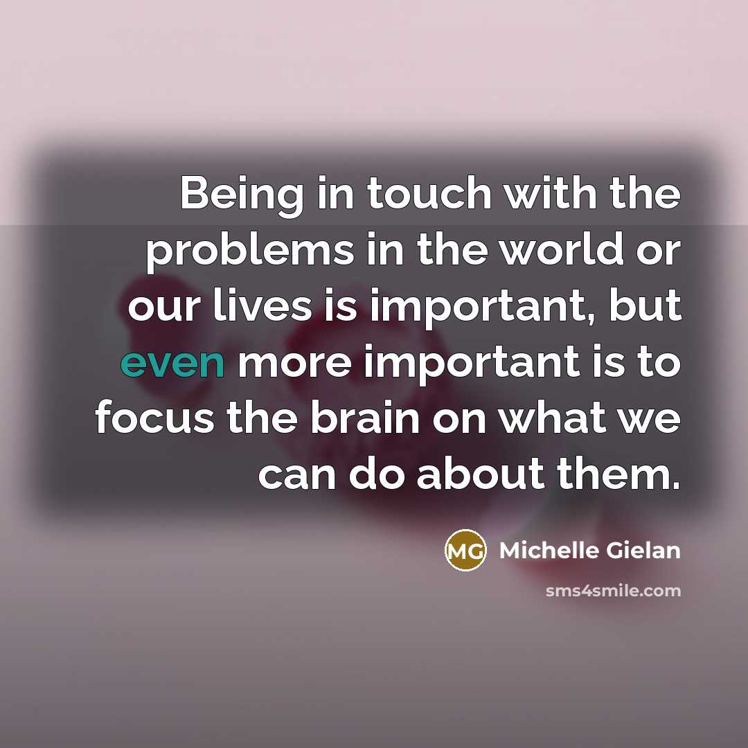 “Being in touch with the problems in the world or our lives is important, but even more important is to focus the brain on what we can do about them.” quote by Michelle Gielan