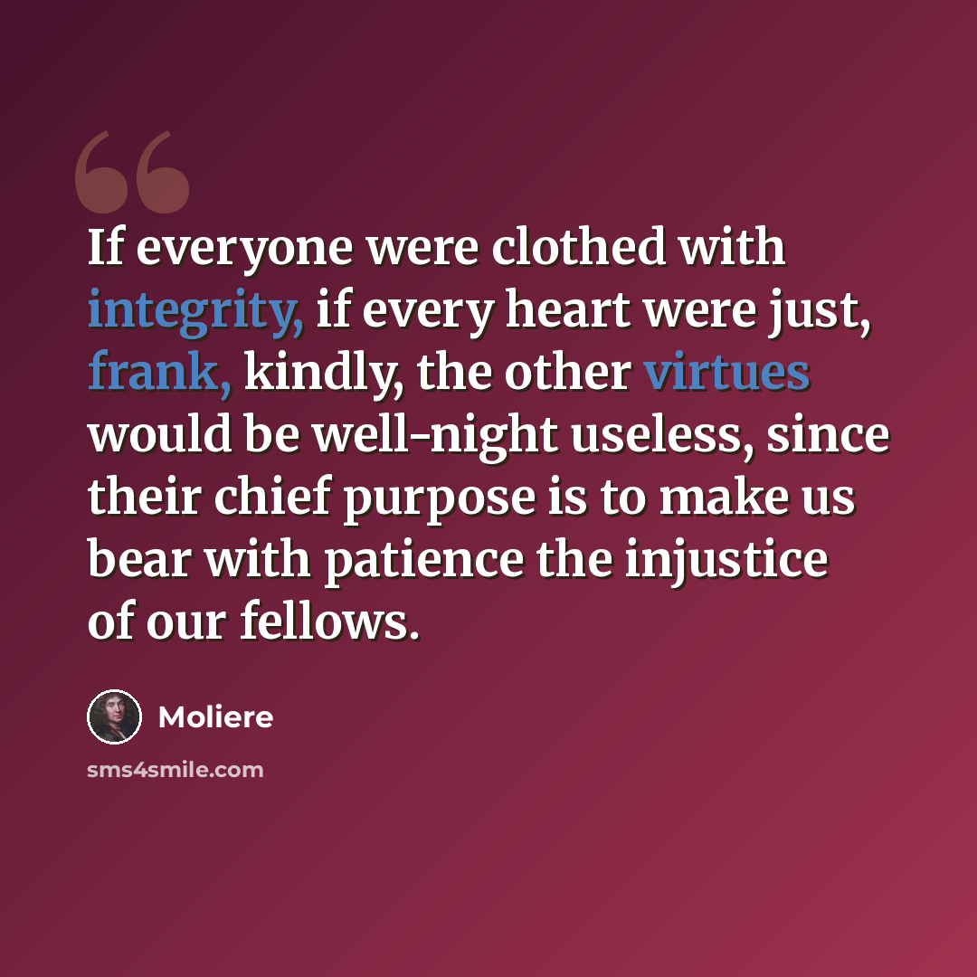 “If everyone were clothed with integrity, if every heart were just, frank, kindly, the other virtues would be well-night useless, since their chief purpose is to make us bear with patience the injustice of our fellows.” quote by Moliere