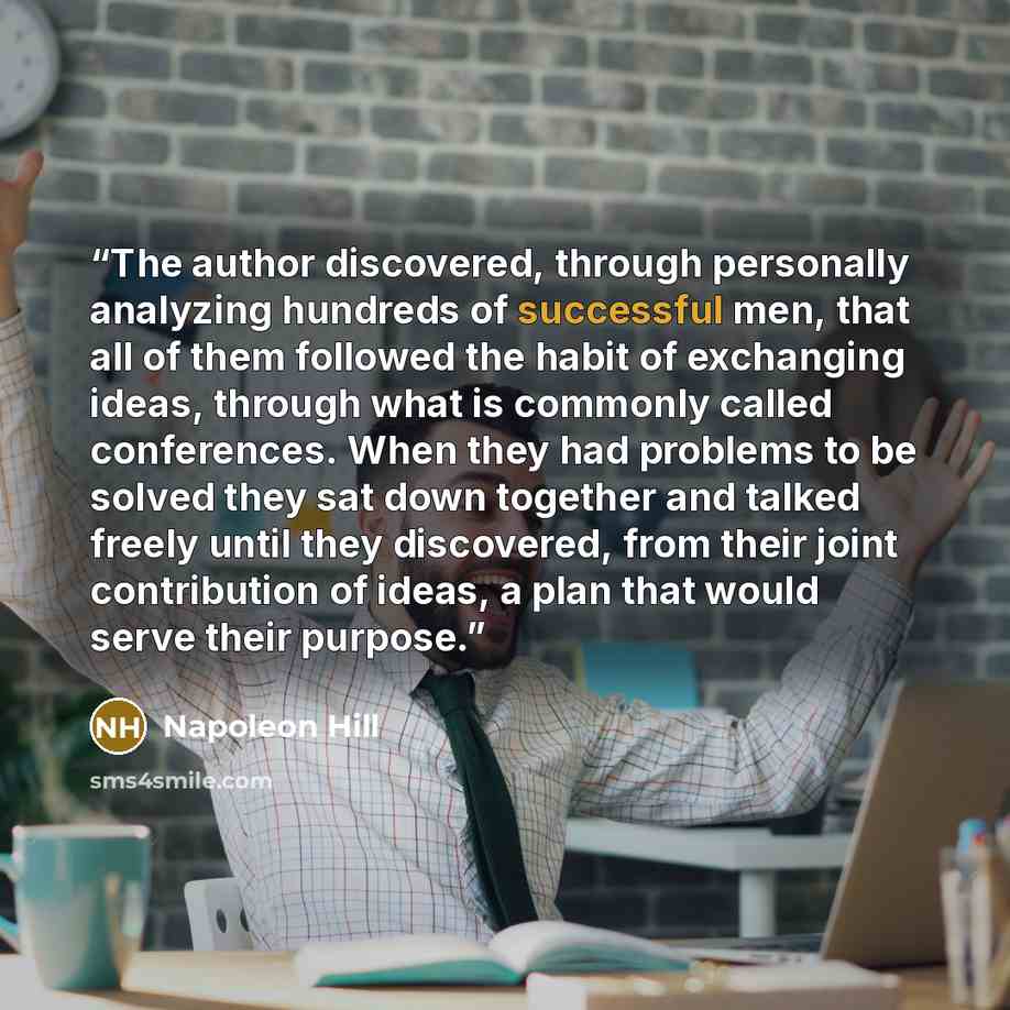 “The author discovered, through personally analyzing hundreds of successful men, that all of them followed the habit of exchanging ideas, through what is commonly called conferences. When they had problems to be solved they sat down together and talked freely until they discovered, from their joint…” quote by Napoleon Hill