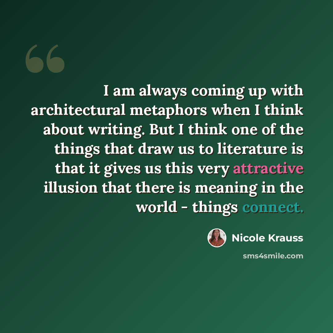 “I am always coming up with architectural metaphors when I think about writing. But I think one of the things that draw us to literature is that it gives us this very attractive illusion that there is meaning in the world - things connect.” quote by Nicole Krauss