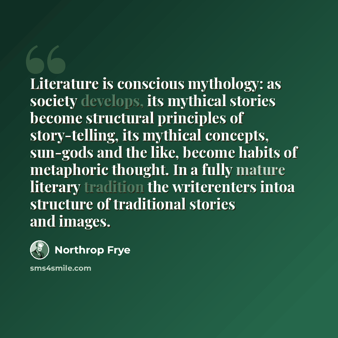 “Literature is conscious mythology: as society develops, its mythical stories become structural principles of story-telling, its mythical concepts, sun-gods and the like, become habits of metaphoric thought. In a fully mature literary tradition the writerenters intoa structure of traditional…” quote by Northrop Frye